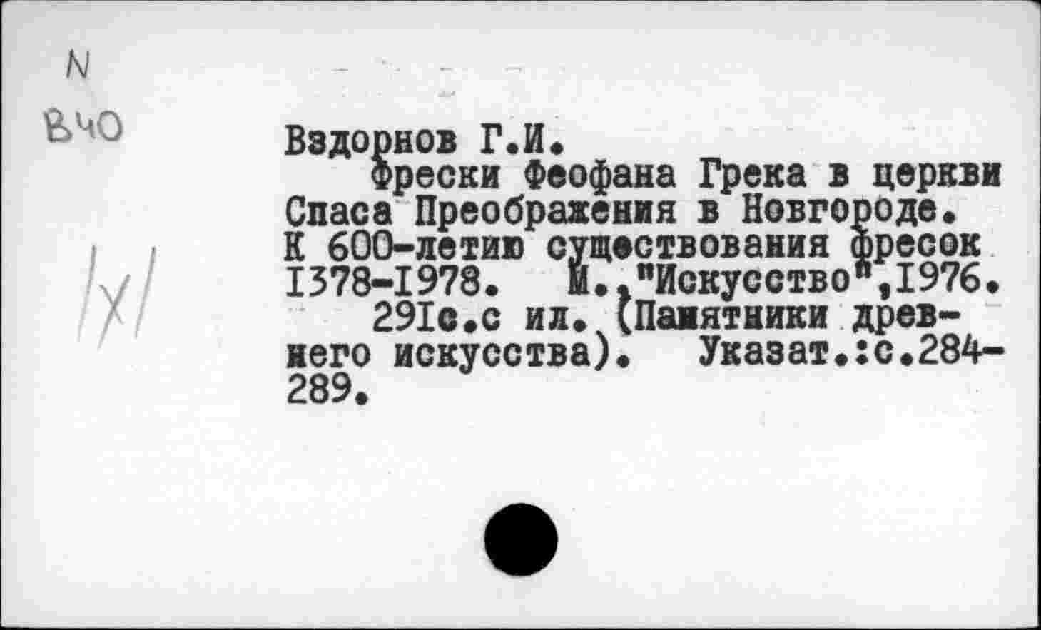 ﻿N
&Ч0
Вздорнов Г.И.
фрески Феофана Грека в церкви Спаса Преображения в Новгороде» К 600-летию существования фресок 1378-1978.	И.."Искусство",1976.
291с.с ил. (Памятники древнего искусства).	Указат.:с.284-
289.